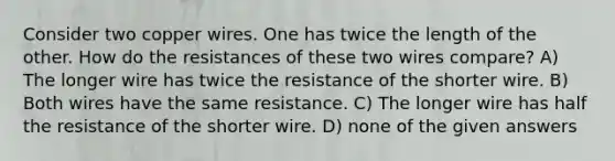 Consider two copper wires. One has twice the length of the other. How do the resistances of these two wires compare? A) The longer wire has twice the resistance of the shorter wire. B) Both wires have the same resistance. C) The longer wire has half the resistance of the shorter wire. D) none of the given answers