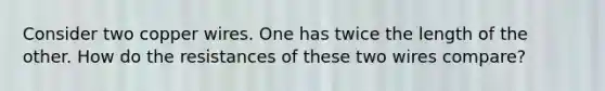 Consider two copper wires. One has twice the length of the other. How do the resistances of these two wires compare?