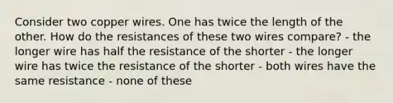 Consider two copper wires. One has twice the length of the other. How do the resistances of these two wires compare? - the longer wire has half the resistance of the shorter - the longer wire has twice the resistance of the shorter - both wires have the same resistance - none of these