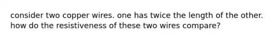 consider two copper wires. one has twice the length of the other. how do the resistiveness of these two wires compare?