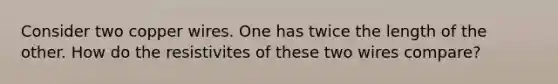 Consider two copper wires. One has twice the length of the other. How do the resistivites of these two wires compare?