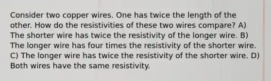 Consider two copper wires. One has twice the length of the other. How do the resistivities of these two wires compare? A) The shorter wire has twice the resistivity of the longer wire. B) The longer wire has four times the resistivity of the shorter wire. C) The longer wire has twice the resistivity of the shorter wire. D) Both wires have the same resistivity.