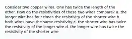 Consider two copper wires. One has twice the length of the other. How do the resistivities of these two wires compare? a. the longer wire has four times the resistivity of the shorter wire b. both wires have the same resistivity c. the shorter wire has twice the resistivity of the longer wire d. the longer wire has twice the resistivity of the shorter wire