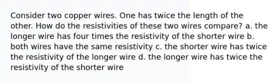 Consider two copper wires. One has twice the length of the other. How do the resistivities of these two wires compare? a. the longer wire has four times the resistivity of the shorter wire b. both wires have the same resistivity c. the shorter wire has twice the resistivity of the longer wire d. the longer wire has twice the resistivity of the shorter wire