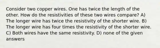 Consider two copper wires. One has twice the length of the other. How do the resistivities of these two wires compare? A) The longer wire has twice the resistivity of the shorter wire. B) The longer wire has four times the resistivity of the shorter wire. C) Both wires have the same resistivity. D) none of the given answers