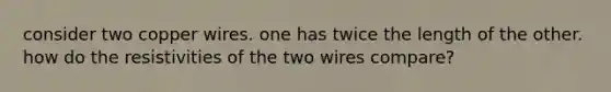 consider two copper wires. one has twice the length of the other. how do the resistivities of the two wires compare?