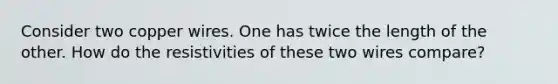 Consider two copper wires. One has twice the length of the other. How do the resistivities of these two wires compare?