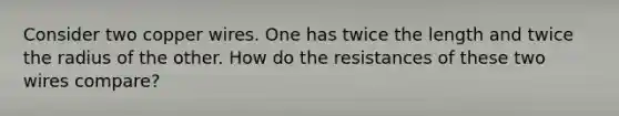 Consider two copper wires. One has twice the length and twice the radius of the other. How do the resistances of these two wires compare?