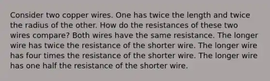 Consider two copper wires. One has twice the length and twice the radius of the other. How do the resistances of these two wires compare? Both wires have the same resistance. The longer wire has twice the resistance of the shorter wire. The longer wire has four times the resistance of the shorter wire. The longer wire has one half the resistance of the shorter wire.