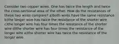 Consider two copper wires. One has twice the length and twice the cross-sectional area of the other. How do the resistances of these two wires compare? a)both wires have the same resistance b)the longer wire has twice the resistance of the shorter wire c)the longer wire has four times the resistance of the shorter wire d)the shorter wire has four times the resistance of the longer wire e)the shorter wire has twice the resistance of the longer wire