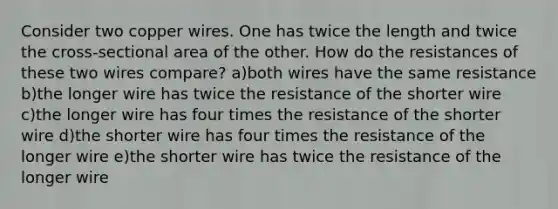 Consider two copper wires. One has twice the length and twice the cross-sectional area of the other. How do the resistances of these two wires compare? a)both wires have the same resistance b)the longer wire has twice the resistance of the shorter wire c)the longer wire has four times the resistance of the shorter wire d)the shorter wire has four times the resistance of the longer wire e)the shorter wire has twice the resistance of the longer wire