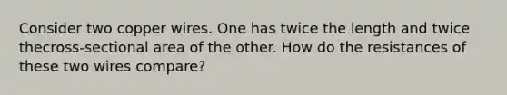 Consider two copper wires. One has twice the length and twice thecross-sectional area of the other. How do the resistances of these two wires compare?