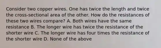 Consider two copper wires. One has twice the length and twice the cross-sectional area of the other. How do the resistances of these two wires compare? A. Both wires have the same resistance B. The longer wire has twice the resistance of the shorter wire C. The longer wire has four times the resistance of the shorter wire D. None of the above