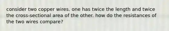 consider two copper wires. one has twice the length and twice the cross-sectional area of the other. how do the resistances of the two wires compare?