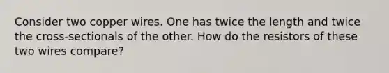 Consider two copper wires. One has twice the length and twice the cross-sectionals of the other. How do the resistors of these two wires compare?