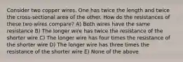 Consider two copper wires. One has twice the length and twice the cross-sectional area of the other. How do the resistances of these two wires compare? A) Both wires have the same resistance B) The longer wire has twice the resistance of the shorter wire C) The longer wire has four times the resistance of the shorter wire D) The longer wire has three times the resistance of the shorter wire E) None of the above