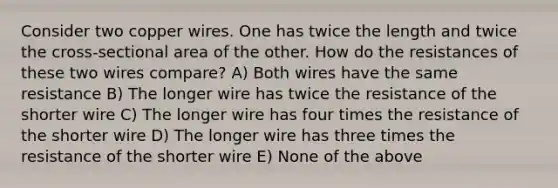 Consider two copper wires. One has twice the length and twice the cross-sectional area of the other. How do the resistances of these two wires compare? A) Both wires have the same resistance B) The longer wire has twice the resistance of the shorter wire C) The longer wire has four times the resistance of the shorter wire D) The longer wire has three times the resistance of the shorter wire E) None of the above