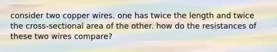 consider two copper wires. one has twice the length and twice the cross-sectional area of the other. how do the resistances of these two wires compare?