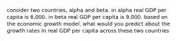 consider two countries, alpha and beta. in alpha real GDP per capita is 6,000. in beta real GDP per capita is 9,000. based on the economic growth model, what would you predict about the growth rates in real GDP per capita across these two countries