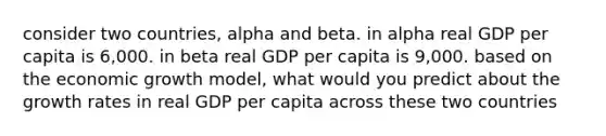 consider two countries, alpha and beta. in alpha real GDP per capita is 6,000. in beta real GDP per capita is 9,000. based on the economic growth model, what would you predict about the growth rates in real GDP per capita across these two countries