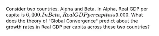 Consider two countries, Alpha and Beta. In Alpha, Real GDP per capita is 6,000. In Beta, Real GDP per capita is9,000. What does the theory of "Global Convergence" predict about the growth rates in Real GDP per capita across these two countries?