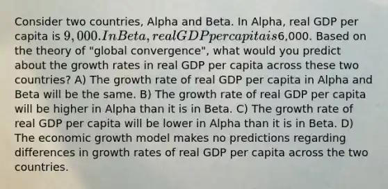 Consider two countries, Alpha and Beta. In Alpha, real GDP per capita is 9,000. In Beta, real GDP per capita is6,000. Based on the theory of "global convergence", what would you predict about the growth rates in real GDP per capita across these two countries? A) The growth rate of real GDP per capita in Alpha and Beta will be the same. B) The growth rate of real GDP per capita will be higher in Alpha than it is in Beta. C) The growth rate of real GDP per capita will be lower in Alpha than it is in Beta. D) The economic growth model makes no predictions regarding differences in growth rates of real GDP per capita across the two countries.