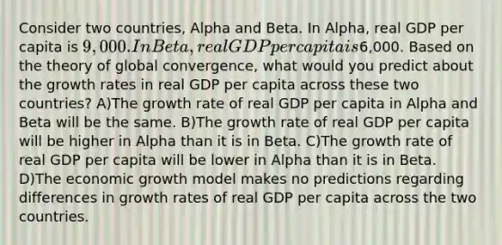 Consider two countries, Alpha and Beta. In Alpha, real GDP per capita is 9,000. In Beta, real GDP per capita is6,000. Based on the theory of global convergence, what would you predict about the growth rates in real GDP per capita across these two countries? A)The growth rate of real GDP per capita in Alpha and Beta will be the same. B)The growth rate of real GDP per capita will be higher in Alpha than it is in Beta. C)The growth rate of real GDP per capita will be lower in Alpha than it is in Beta. D)The economic growth model makes no predictions regarding differences in growth rates of real GDP per capita across the two countries.