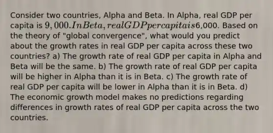 Consider two countries, Alpha and Beta. In Alpha, real GDP per capita is 9,000. In Beta, real GDP per capita is6,000. Based on the theory of "global convergence", what would you predict about the growth rates in real GDP per capita across these two countries? a) The growth rate of real GDP per capita in Alpha and Beta will be the same. b) The growth rate of real GDP per capita will be higher in Alpha than it is in Beta. c) The growth rate of real GDP per capita will be lower in Alpha than it is in Beta. d) The economic growth model makes no predictions regarding differences in growth rates of real GDP per capita across the two countries.