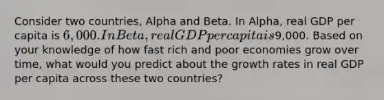 Consider two countries, Alpha and Beta. In Alpha, real GDP per capita is 6,000. In Beta, real GDP per capita is9,000. Based on your knowledge of how fast rich and poor economies grow over time, what would you predict about the growth rates in real GDP per capita across these two countries?