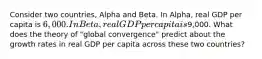 Consider two countries, Alpha and Beta. In Alpha, real GDP per capita is 6,000. In Beta, real GDP per capita is9,000. What does the theory of "global convergence" predict about the growth rates in real GDP per capita across these two countries?