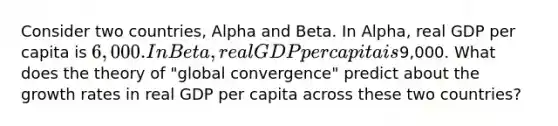 Consider two countries, Alpha and Beta. In Alpha, real GDP per capita is 6,000. In Beta, real GDP per capita is9,000. What does the theory of "global convergence" predict about the growth rates in real GDP per capita across these two countries?