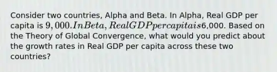 Consider two countries, Alpha and Beta. In Alpha, Real GDP per capita is 9,000. In Beta, Real GDP per capita is6,000. Based on the Theory of Global Convergence, what would you predict about the growth rates in Real GDP per capita across these two countries?