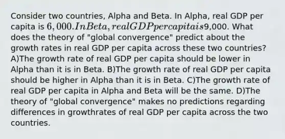 Consider two countries, Alpha and Beta. In Alpha, real GDP per capita is 6,000. In Beta, realGDP per capita is9,000. What does the theory of "global convergence" predict about the growth rates in real GDP per capita across these two countries? A)The growth rate of real GDP per capita should be lower in Alpha than it is in Beta. B)The growth rate of real GDP per capita should be higher in Alpha than it is in Beta. C)The growth rate of real GDP per capita in Alpha and Beta will be the same. D)The theory of "global convergence" makes no predictions regarding differences in growthrates of real GDP per capita across the two countries.