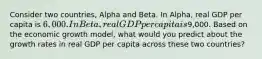 Consider two countries, Alpha and Beta. In Alpha, real GDP per capita is 6,000. In Beta, real GDP per capita is9,000. Based on the economic growth model, what would you predict about the growth rates in real GDP per capita across these two countries?