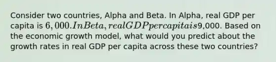 Consider two countries, Alpha and Beta. In Alpha, real GDP per capita is 6,000. In Beta, real GDP per capita is9,000. Based on the economic growth model, what would you predict about the growth rates in real GDP per capita across these two countries?