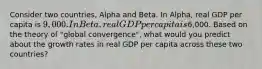 Consider two countries, Alpha and Beta. In Alpha, real GDP per capita is 9,000. In Beta, real GDP per capita is6,000. Based on the theory of "global convergence", what would you predict about the growth rates in real GDP per capita across these two countries?