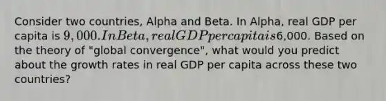 Consider two countries, Alpha and Beta. In Alpha, real GDP per capita is 9,000. In Beta, real GDP per capita is6,000. Based on the theory of "global convergence", what would you predict about the growth rates in real GDP per capita across these two countries?