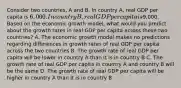 Consider two countries, A and B. In country A, real GDP per capita is 6,000. In country B, real GDP per capita is9,000. Based on the economic growth model, what would you predict about the growth rates in real GDP per capita across these two countries? A. The economic growth model makes no predictions regarding differences in growth rates of real GDP per capita across the two countries B. The growth rate of real GDP per capita will be lower in country A than it is in country B C. The growth rate of real GDP per capita in country A and country B will be the same D. The growth rate of real GDP per capita will be higher in country A than it is in country B