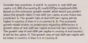 Consider two​ countries, A and B. In country​ A, real GDP per capita is​ 6,000. In country​ B, real GDP per capita is​9,000. Based on the economic growth​ model, what would you predict about the growth rates in real GDP per capita across these two​ countries? A. The growth rate of real GDP per capita will be higher in country A than it is in country B. B. The economic growth model makes no predictions regarding differences in growth rates of real GDP per capita across the two countries. C. The growth rate of real GDP per capita in country A and country B will be the same. D. The growth rate of real GDP per capita will be lower in country A than it is in country B.