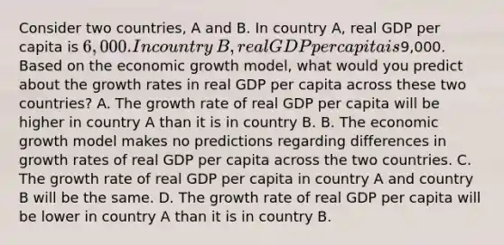 Consider two​ countries, A and B. In country​ A, real GDP per capita is​ 6,000. In country​ B, real GDP per capita is​9,000. Based on the economic growth​ model, what would you predict about the growth rates in real GDP per capita across these two​ countries? A. The growth rate of real GDP per capita will be higher in country A than it is in country B. B. The economic growth model makes no predictions regarding differences in growth rates of real GDP per capita across the two countries. C. The growth rate of real GDP per capita in country A and country B will be the same. D. The growth rate of real GDP per capita will be lower in country A than it is in country B.