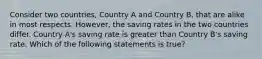 Consider two countries, Country A and Country B, that are alike in most respects. However, the saving rates in the two countries differ. Country A's saving rate is greater than Country B's saving rate. Which of the following statements is true?