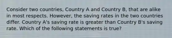 Consider two countries, Country A and Country B, that are alike in most respects. However, the saving rates in the two countries differ. Country A's saving rate is greater than Country B's saving rate. Which of the following statements is true?