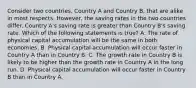 Consider two countries, Country A and Country B, that are alike in most respects. However, the saving rates in the two countries differ. Country A's saving rate is greater than Country B's saving rate. Which of the following statements is true? A. The rate of physical capital accumulation will be the same in both economies. B. Physical capital accumulation will occur faster in Country A than in Country B. C. The growth rate in Country B is likely to be higher than the growth rate in Country A in the long run. D. Physical capital accumulation will occur faster in Country B than in Country A.