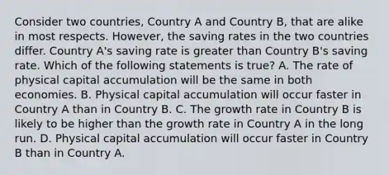 Consider two countries, Country A and Country B, that are alike in most respects. However, the saving rates in the two countries differ. Country A's saving rate is greater than Country B's saving rate. Which of the following statements is true? A. The rate of physical capital accumulation will be the same in both economies. B. Physical capital accumulation will occur faster in Country A than in Country B. C. The growth rate in Country B is likely to be higher than the growth rate in Country A in the long run. D. Physical capital accumulation will occur faster in Country B than in Country A.