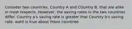 Consider two countries, Country A and COuntry B, that are alike in most respects. However, the saving rates in the two countries differ. Country a's saving rate is greater that Country b's saving rate. waht is true about these countries