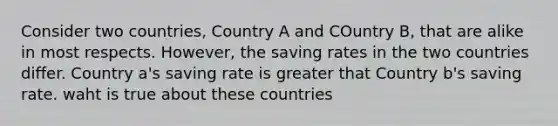 Consider two countries, Country A and COuntry B, that are alike in most respects. However, the saving rates in the two countries differ. Country a's saving rate is greater that Country b's saving rate. waht is true about these countries