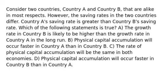 Consider two countries, Country A and Country B, that are alike in most respects. However, the saving rates in the two countries differ. Country A's saving rate is greater than Country B's saving rate. Which of the following statements is true? A) The growth rate in Country B is likely to be higher than the growth rate in Country A in the long run. B) Physical capital accumulation will occur faster in Country A than in Country B. C) The rate of physical capital accumulation will be the same in both economies. D) Physical capital accumulation will occur faster in Country B than in Country A.