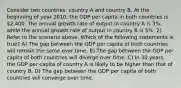 Consider two countries: country A and country B. At the beginning of year 2010, the GDP per capita in both countries is 2,400. The annual growth rate of output in country A is 3%, while the annual growth rate of output in country B is 5%. 2) Refer to the scenario above. Which of the following statements is true? A) The gap between the GDP per capita of both countries will remain the same over time. B) The gap between the GDP per capita of both countries will diverge over time. C) In 30 years, the GDP per capita of country A is likely to be higher than that of country B. D) The gap between the GDP per capita of both countries will converge over time.