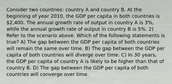 Consider two countries: country A and country B. At the beginning of year 2010, the GDP per capita in both countries is 2,400. The annual growth rate of output in country A is 3%, while the annual growth rate of output in country B is 5%. 2) Refer to the scenario above. Which of the following statements is true? A) The gap between the GDP per capita of both countries will remain the same over time. B) The gap between the GDP per capita of both countries will diverge over time. C) In 30 years, the GDP per capita of country A is likely to be higher than that of country B. D) The gap between the GDP per capita of both countries will converge over time.