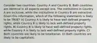 Consider two countries: Country A and Country B. Both countries are identical in all aspects except one. The institutions in Country A are inclusive, while the institutions in Country B are extractive. Given this information, which of the following statements is likely to be TRUE? A) Country A is likely to have well-defined property rights, while Country B is likely to lack well-defined property rights. B) Country B is likely to have well-defined property rights, while Country A is likely to lack well-defined property rights. C) Both countries are likely to be totalitarian. D) Both countries are likely to be capitalistic.